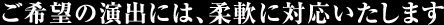 ご希望の演出には、柔軟に対応いたします