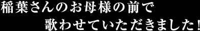 稲葉さんのお母様の前で歌わさせて頂きました！